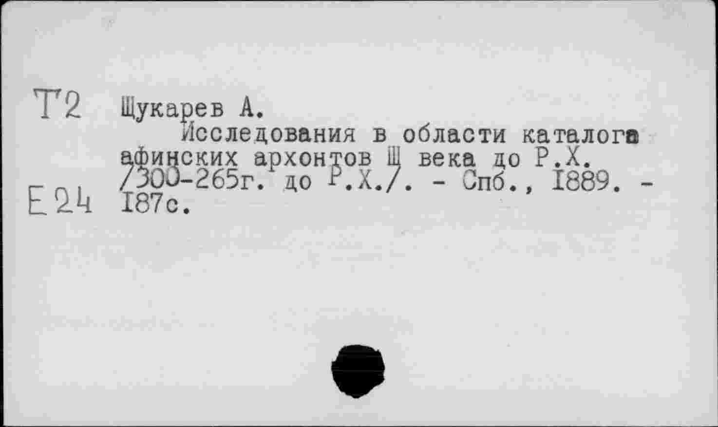 ﻿Т2
E2.U
Щук аре в А.
Исследования в области каталога
афинских архонтов Щ века до Р.Х. /ЗОО-265г. до Р.Х./. - Спб.» 1889. 187с.